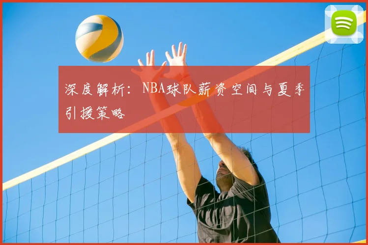 深度解析：NBA球队薪资空间与夏季引援策略