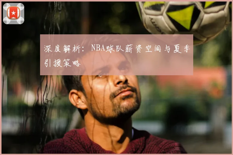 深度解析：NBA球队薪资空间与夏季引援策略