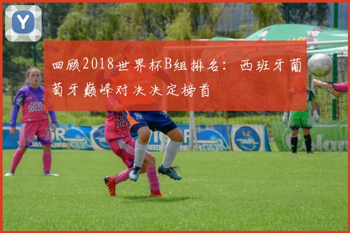 回顾2018世界杯B组排名：西班牙葡萄牙巅峰对决决定榜首