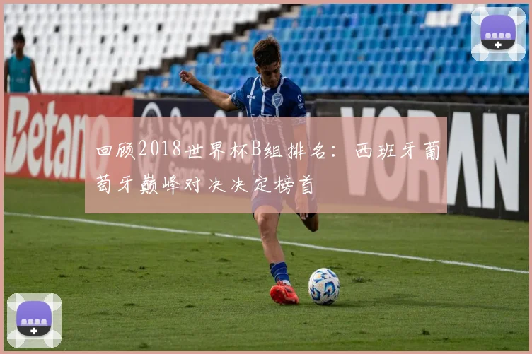 回顾2018世界杯B组排名：西班牙葡萄牙巅峰对决决定榜首